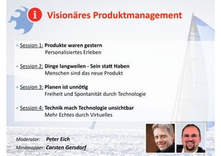 Visionäres	
  Produktmanagement
•	
  Session	
  1:	
  Produkte	
  waren	
  gestern	
  	
  	
  	
  	
  	
  	
  	
  	
  	
  	
  	
  	
  	
  	
  	
  	
  	
  	
  	
  	
  	
  	
  	
  	
  	
  	
  	
  	
  	
  	
  	
  	
  	
  	
  	
  	
  	
  	
  	
  	
  	
  	
  	
  	
  	
  	
  	
  	
  	
  	
  	
  	
  	
  	
  	
  	
  	
  	
  	
  	
   
	
  	
  	
  	
  	
  	
  	
  	
  	
  Personalisiertes	
  Erleben 	
  
!
•	
  Session	
  2:	
  Dinge	
  langweilen	
  -­‐	
  Sein	
  sta4	
  Haben 
Menschen	
  sind	
  das	
  neue	
  Produkt	
  
!
•	
  Session	
  3:	
  Planen	
  ist	
  unnö-g 
	
  	
  	
  	
  	
  	
  	
  	
  	
  	
  	
  	
  	
  	
  	
  	
  	
  	
  	
  	
  	
  	
  Freiheit	
  und	
  Spontanität	
  durch	
  Technologie	
  
!
•	
  Session	
  4:	
  Technik	
  mach	
  Technologie	
  unsichtbar 
	
  	
  	
  	
  	
  	
  	
  	
  	
  	
  	
  	
  	
  	
  	
  	
  	
  	
  	
  	
  	
  	
  Mehr	
  Echtes	
  durch	
  Virtuelles	
  
!
!
Moderator:	
  	
  	
  	
  	
  Peter	
  Eich 
Mindmapper:	
  Carsten	
  Gersdorf	
  
 