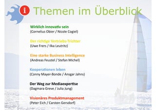 Themen im Überblick
Wirklich	
  innova-v	
  sein	
  
(Cornelius	
  Obier	
  /	
  Nicole	
  Cogiel)	
  
!
Der	
  rich-ge	
  Vertriebs-­‐Trichter	
  
(Uwe	
  Frers	
  /	
  Ilka	
  Leutritz)	
  
!
Eine	
  starke	
  Business	
  Intelligence	
  	
  
(Andreas	
  Feustel	
  /	
  Stefan	
  Michel)	
  
!
Koopera-onen	
  leben	
  
(Conny	
  Mayer-­‐Bonde	
  /	
  Ansgar	
  Jahns)	
  
!
Der	
  Weg	
  zur	
  Mediaexper-se	
  	
  
(Dagmara	
  Greve	
  /	
  Julia	
  Jung)	
  
!
Visionäres	
  Produktmanagement	
  
(Peter	
  Eich	
  /	
  Carsten	
  Gersdorf)	
  
 