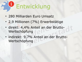 Entwicklung
• 280 Milliarden Euro Umsatz
• 2,9 Millionen (7%) Erwerbstätige
• direkt: 4,4% Anteil an der Brutto-
  Wertschöpfung
• indirekt: 9,7% Anteil an der Brutto-
  Wertschöpfung
 