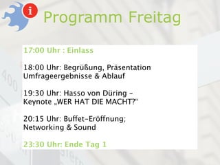 Programm Freitag
17:00 Uhr : Einlass

18:00 Uhr: Begrüßung, Präsentation
Umfrageergebnisse & Ablauf

19:30 Uhr: Hasso von Düring –
Keynote „WER HAT DIE MACHT?“

20:15 Uhr: Buffet-Eröffnung;
Networking & Sound

23:30 Uhr: Ende Tag 1
 