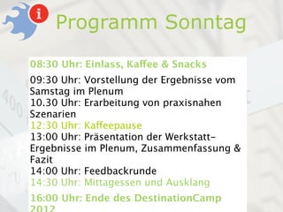 Programm Sonntag
08:30 Uhr: Einlass, Kaffee & Snacks
09:30 Uhr: Vorstellung der Ergebnisse vom
Samstag im Plenum
10.30 Uhr: Erarbeitung von praxisnahen
Szenarien
12:30 Uhr: Kaffeepause
13:00 Uhr: Präsentation der Werkstatt-
Ergebnisse im Plenum, Zusammenfassung &
Fazit
14:00 Uhr: Feedbackrunde
14:30 Uhr: Mittagessen und Ausklang
16:00 Uhr: Ende des DestinationCamp
 