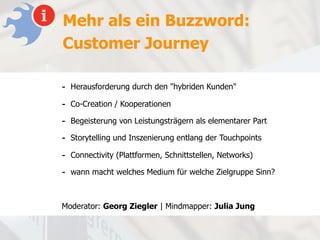 Mehr als ein Buzzword:
Customer Journey

- Herausforderung durch den "hybriden Kunden"
- Co-Creation / Kooperationen
- Begeisterung von Leistungsträgern als elementarer Part
- Storytelling und Inszenierung entlang der Touchpoints
- Connectivity (Plattformen, Schnittstellen, Networks)
- wann macht welches Medium für welche Zielgruppe Sinn?


Moderator: Georg Ziegler | Mindmapper: Julia Jung
 