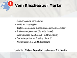 Vom Klischee zur Marke


-   Herausforderung im Tourismus
-   Werte und Zielgruppen
-   Implementierung und Orchestrierung der Leistungsträger
-   Positionierungsstrategie (Methode, Matrix)
-   Zusammenspiel zwischen Sub- und Dachmarken
-   Sektorübergreifendes Branding: sinnvoll?
-   Markenversprechen vs. Markenleistung



Moderator: Michael Domsalla | Mindmapper: Eric Horster
 