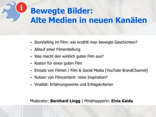 Bewegte Bilder:
Alte Medien in neuen Kanälen

-   Storytelling im Film: wie erzählt man bewegte Geschichten?
-   Ablauf einer Filmerstellung
-   Was macht den wirklich guten Film aus?
-   Kosten für einen guten Film
-   Einsatz von Filmen / Film & Social Media (YouTube BrandChannel)
-   Nutzen von Filmcontent: reine Inspiration?
-   Viralität: Erfahrungswerte und Erfolgskriterien



Moderator: Bernhard Lingg | Mindmapperin: Elvia Gaida
 