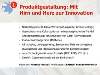 Produktgestaltung: Mit
Hirn und Herz zur Innovation

-   Nachhaltigkeit (z.B. lokale Wertschöpfungskette, Green Meetings)
-   Gesundheits- und Kulturtourismus: erfolgsversprechende Trends?
-   Angebotsgestaltung: von DMO oder von Gast? (Servicedesign)
-   Innovationsmanagement (Methode)
-   All Inclusive, Umlagesysteme, Service- und Mehrwert-Angebote
-   Qualifizierung und Professionalisierung von Leistungsträgern
-   neue Technologien für neue Produkte (NFC, RFID, LTE etc.)
-   Zukunft: Zusammenarbeit mit der Konkurrenz?

Moderator: Andreas Feustel | Mindmapper: Christoph Schulte-Drevenack
 