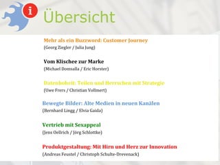 Übersicht
Mehr%als%ein%Buzzword:%Customer%Journey%
(Georg'Ziegler'/'Julia'Jung)'
%
Vom%Klischee%zur%Marke%
(Michael'Domsalla'/'Eric'Horster)'
%
Datenhoheit:%Teilen%und%Herrschen%mit%Strategie%
(Uwe'Frers'/'Christian'Vollmert)'

Bewegte&Bilder:&Alte&Medien&in&neuen&Kanälen&
(Bernhard)Lingg)/)Elvia)Gaida))
)
Vertrieb&mit&Sexappeal&
(Jens)Oellrich)/)Jörg)Schlottke))
&
Produktgestaltung:&Mit&Hirn&und&Herz&zur&Innovation&
(Andreas)Feustel)/)Christoph)SchulteADrevenack))
 