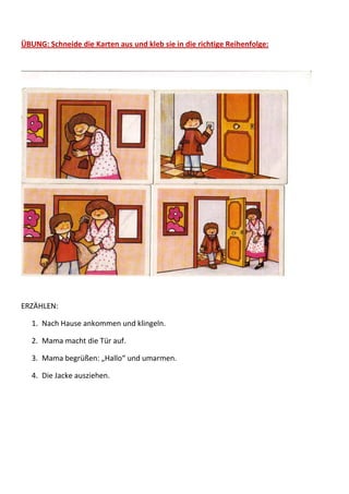 ÜBUNG: Schneide die Karten aus und kleb sie in die richtige Reihenfolge:




ERZÄHLEN:

   1. Nach Hause ankommen und klingeln.

   2. Mama macht die Tür auf.

   3. Mama begrüßen: „Hallo“ und umarmen.

   4. Die Jacke ausziehen.
 