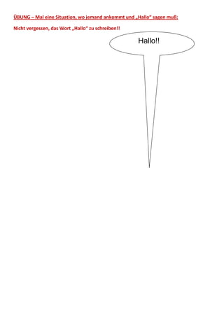 ÜBUNG – Mal eine Situation, wo jemand ankommt und „Hallo“ sagen muß:

Nicht vergessen, das Wort „Hallo“ zu schreiben!!

                                                   Hallo!!
 