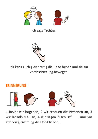 Ich sage Tschüss




  Ich kann auch gleichzeitig die Hand heben und sie zur
               Verabschiedung bewegen.


ERINNERUNG




1 Bevor wir losgehen, 2 wir schauen die Personen an, 3
wir lächeln sie an, 4 wir sagen “Tschüss” 5 und wir
können gleichzeitig die Hand heben.
 