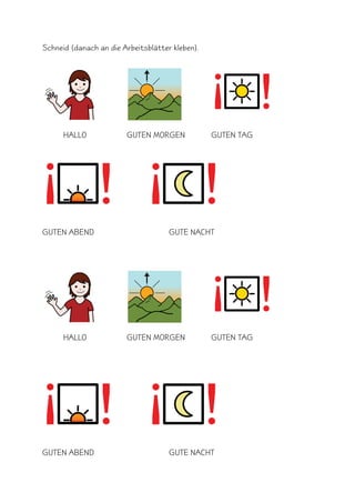 Schneid (danach an die Arbeitsblätter kleben).




      HALLO             GUTEN MORGEN             GUTEN TAG




GUTEN ABEND                          GUTE NACHT




      HALLO             GUTEN MORGEN             GUTEN TAG




GUTEN ABEND                          GUTE NACHT
 