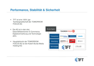 Performance, Stabilität & Sicherheit


 TFT ist eine 100% ige-
 Tochtergesellschaft der TOMORROW
 FOCUS AG


 Die AG ist in den drei                Burda Digital

 Geschäftsbereichen E-Commerce,
 Digitalvermarktung und Technologie
 aktiv.                                     Transactions



 Hauptaktionär der TOMORROW                  Advertising
 FOCUS AG ist die Hubert Burda Media
 Holding KG                                 Technologies
 
