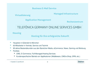 Hauptsitz in Gütersloh & München
     60 Mitarbeiter in Vertrieb, Service und Technik
     80 aktive Bestandskunden aus den Bereichen Media, eCommerce, News, Gaming und Werbung
     Portfolio
       •   CMS, E-Commerce, Full-Managed Hosting Services
       •   Kundenspezifischer Betrieb von Applikationen (Middleware, CMS/e-Shop, SPM, etc.)


1. Experten C-Level Brunch                        8
 