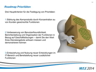 124 
Roadmap Prioritäten 
Drei Hauptkriterien für die Festlegung von Prioritäten: 
1.Stärkung des Kernprodukts durch Konzentration auf 
von Kunden gewünschte Funktionen 
2.Verbesserung von Benutzerfreundlichkeit, 
Berichterstellung und Organisation der Funktionen in 
Bezug auf Geschäftslösungen – damit Sie den Wert 
Ihres Dienstangebots wirksam messen und 
demonstrieren können 
3.Einbeziehung und Nutzung neuer Entwicklungen im 
IT-Bereich und Bereitstellung neuer zusätzlicher 
Funktionen 
 