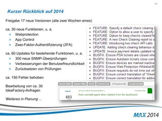 126 
Kurzer Rückblick auf 2014 
Freigabe 17 neue Versionen (alle zwei Wochen eines) 
ca. 30 neue Funktionen, u. a. 
» Webprotection 
» App Control 
» Zwei-Faktor-Authentifizierung (2FA) 
ca. 60 Updates für bestehende Funktionen, u. a. 
» 300 neue SNMP-Überprüfungen 
» Verbesserungen der Benutzerfreundlichkeit 
» Zurücksetzen von Prüfungen 
ca. 150 Fehler behoben 
Bearbeitung von ca. 30 
IdeaFactory-Anfragen 
Weiteres in Planung ... 
 