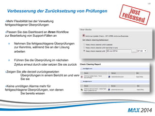 129 
Verbesserung der Zurücksetzung von Prüfungen 
»Mehr Flexibilität bei der Verwaltung 
fehlgeschlagener Überprüfungen 
»Passen Sie das Dashboard an Ihren Workflow 
zur Bearbeitung von Support-Fällen an 
» Nehmen Sie fehlgeschlagene Überprüfungen 
zur Kenntnis, während Sie an der Lösung 
arbeiten 
» Führen Sie die Überprüfung im nächsten 
Zyklus erneut durch oder setzen Sie sie zurück 
»Zeigen Sie alle derzeit zurückgesetzten 
Überprüfungen in einem Bericht an und verwalten 
Sie sie 
»Keine unnötigen Alarme mehr für 
fehlgeschlagene Überprüfungen, von denen 
Sie bereits wissen 
 