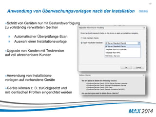 132 
Anwendung von Überwachungsvorlagen nach der Installation 
»Schritt von Geräten nur mit Bestandsverfolgung 
zu vollständig verwalteten Geräten 
» Automatischer Überprüfungs-Scan 
» Auswahl einer Installationsvorlage 
»Upgrade von Kunden mit Testversion 
auf voll abrechenbare Kunden 
»Anwendung von Installations-vorlagen 
auf vorhandene Geräte 
»Geräte können z. B. zurückgesetzt und 
mit identischen Profilen eingerichtet werden 
Oktober 
 