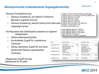 137 
Benutzerrechte (rollenbasierte Zugangskontrolle) 
»Genaue Feinabstimmung: 
» Genaue Einstellung, auf welche Funktionen 
Benutzer zugreifen können 
» Genaue Einstellung, welche Clients Ihren Benutzer 
angezeigt werden 
»Konfiguration des Dashboards passend zur eigenen 
Arbeitsweise 
» Höhere Betriebssicherheit 
» Kontrollierter Zugriff für unerfahrene 
Techniker 
» Genau definierter Zugriff für auf einen 
bestimmten Bereich spezialisierte 
Techniker 
»Begrenzter Zugriff auf das 
Dashboard für Kunden 
Anfang 2015 
 