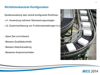 141 
Richtlinienbasierte Konfiguration 
Geräteverwaltung über zentral konfigurierte Richtlinien 
»v1: Anwendung mehrerer Überwachungsvorlagen 
»v2: Zusammenfassung von Funktionseinstellungen in einer Vorlage 
»Spart Zeit und Aufwand 
»Bessere Qualitätskontrolle 
»Bessere Ablaufverwaltung 
»Besseres Ansprechverhalten 
 