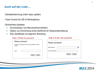 142 
Auch auf der Liste ... 
»Geräteerkennung (mehr dazu später) 
»Take Control für OS X-Workstations 
»Sicherheits-Updates 
» Zurücksetzen von Benutzerkennwörtern 
» Option zur Einrichtung eines Zeitlimits für Sessionabmeldung 
» SSL-Zertifikate mit eigenem Branding 
 
