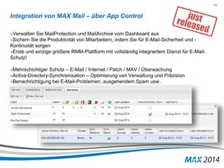 145 
Integration von MAX Mail – über App Control 
»Verwalten Sie MailProtection und MailArchive vom Dashboard aus 
»Sichern Sie die Produktivität von Mitarbeitern, indem Sie für E-Mail-Sicherheit und - 
Kontinuität sorgen 
»Erste und einzige größere RMM-Plattform mit vollständig integriertem Dienst für E-Mail- 
Schutz! 
»Mehrschichtiger Schutz – E-Mail / Internet / Patch / MAV / Überwachung 
»Active-Directory-Synchronisation – Optimierung von Verwaltung und Präzision 
»Benachrichtigung bei E-Mail-Problemen, ausgehendem Spam usw. 
 