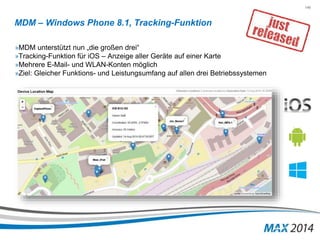 146 
MDM – Windows Phone 8.1, Tracking-Funktion 
»MDM unterstützt nun „die großen drei“ 
»Tracking-Funktion für iOS – Anzeige aller Geräte auf einer Karte 
»Mehrere E-Mail- und WLAN-Konten möglich 
»Ziel: Gleicher Funktions- und Leistungsumfang auf allen drei Betriebssystemen 
 