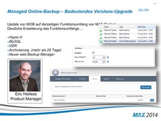147 
Managed Online-Backup – Bedeutendes Versions-Upgrade 
Update von MOB auf derzeitigen Funktionsumfang von MAX Backup 
Deutliche Erweiterung des Funktionsumfangs ... 
»Hyper-V 
»MySQL 
»VDR 
»Archivierung (mehr als 28 Tage) 
»Neuer web Backup Manager 
Ziel: Okt. 
Eric Harless 
Product Manager 
 