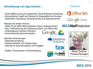 150 
Erweiterung von App Control … 
»Erste RMM-Lösung mit integrierter Cloud-Software-Verwaltung 
»Konsolidierter Zugriff auf Dienste für Angestellte Ihrer Kunden 
»Optimierte Verwaltung, Kostenkontrolle und Datensicherheit 
Release der letzten Woche: 
»Habe ich die MAX Mail-Integration schon angesprochen? 
»Neu: Unterstützung der Enterprise Edition von Office 365 
»Unterstützung mehrerer Domains 
»Active-Directory-Synchronisation 
Nächste Anwendungen: 
»Kalenderverwaltung 
»Wiederverkäufer von Google Apps 
»Dienste für Synchronisation und Freigabe 
»Später: Finanzwesen und Buchhaltung 
In Bearbeitung 
Becky Dubrow 
Product Manager 
 