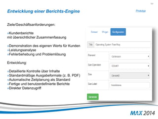 151 
Entwicklung einer Berichts-Engine 
Ziele/Geschäftsanforderungen: 
»Kundenberichte 
mit übersichtlicher Zusammenfassung 
»Demonstration des eigenen Werts für Kunden 
»Leistungsanalyse 
»Fehlerbehebung und Problemlösung 
Entwicklung: 
»Detaillierte Kontrolle über Inhalte 
»Standardmäßige Ausgabeformate (z. B. PDF) 
»Automatische Zeitplanung als Standard 
»Fertige und benutzerdefinierte Berichte 
»Direkter Datenzugriff 
Prototyp 
 