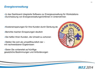 159 
Energieverwaltung 
»In das Dashboard integrierte Software zur Energieverwaltung für Workstations 
»Durchsetzung von Energieverwaltungsrichtlinien in Unternehmen 
»Kosteneinsparungen für Ihre Kunden durch Senkung des Stromverbrauchs 
»Berichte machen Einsparungen deutlich 
»Sie helfen Ihren Kunden, die Umwelt zu schonen 
»Stellen Sie sich als umweltfreundlich dar – 
mit nachweisbaren Ergebnissen 
»Seien Sie vorbereitet auf künftige 
gesetzliche Bestimmungen und Anforderungen 
 