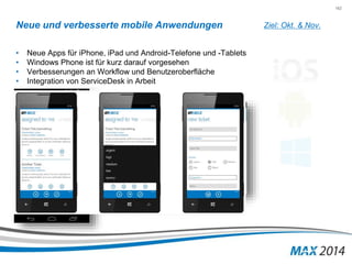 162 
Neue und verbesserte mobile Anwendungen 
• Neue Apps für iPhone, iPad und Android-Telefone und -Tablets 
• Windows Phone ist für kurz darauf vorgesehen 
• Verbesserungen an Workflow und Benutzeroberfläche 
• Integration von ServiceDesk in Arbeit 
Ziel: Okt. & Nov. 
 