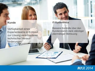 Kunde 
Verfügbarkeit eines 
Expertenteams in Echtzeit 
zur Lösung verschiedener 
technischer Heraus-forderungen 
IT-Systemhaus 
Bessere Kontrolle über den 
Kundenstamm dank ständiger 
planmäßiger Betreuung 
 