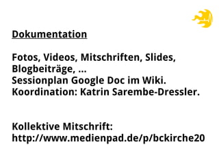 Dokumentation
Fotos, Videos, Mitschriften, Slides,
Blogbeiträge, …
Sessionplan Google Doc im Wiki.
Koordination: Katrin Sarembe-Dressler.
Kollektive Mitschrift:
http://www.medienpad.de/p/bckirche20