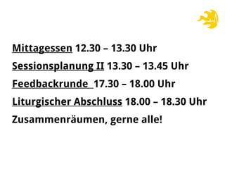 Mittagessen 12.30 – 13.30 Uhr
Sessionsplanung II 13.30 – 13.45 Uhr
Feedbackrunde 17.30 – 18.00 Uhr
Liturgischer Abschluss 18.00 – 18.30 Uhr
Zusammenräumen, gerne alle!
 