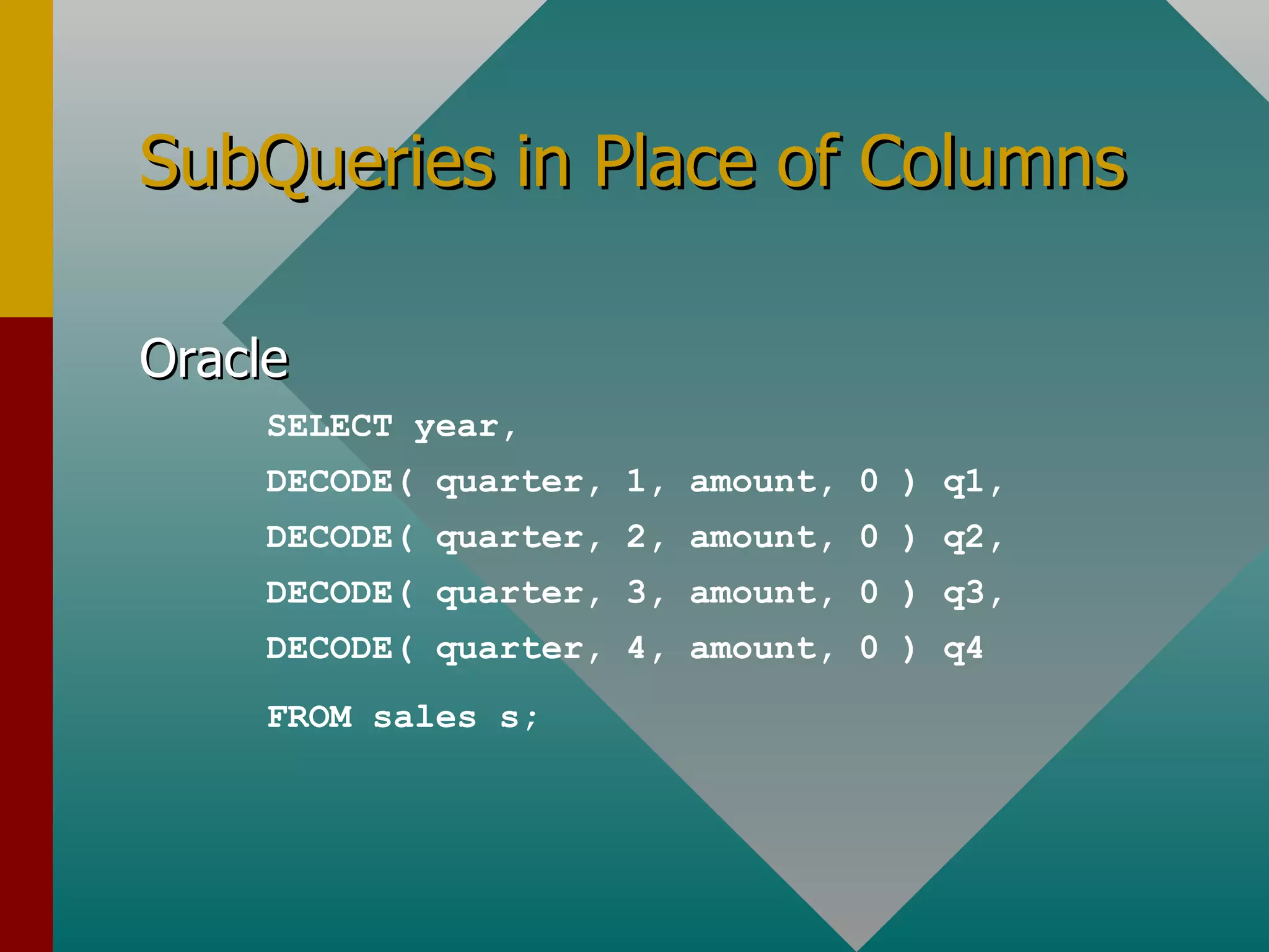 SubQueries in Place of Columns Oracle SELECT year, DECODE( quarter, 1, amount, 0 ) q1, DECODE( quarter, 2, amount, 0 ) q2, DECODE( quarter, 3, amount, 0 ) q3, DECODE( quarter, 4, amount, 0 ) q4 FROM sales s; 