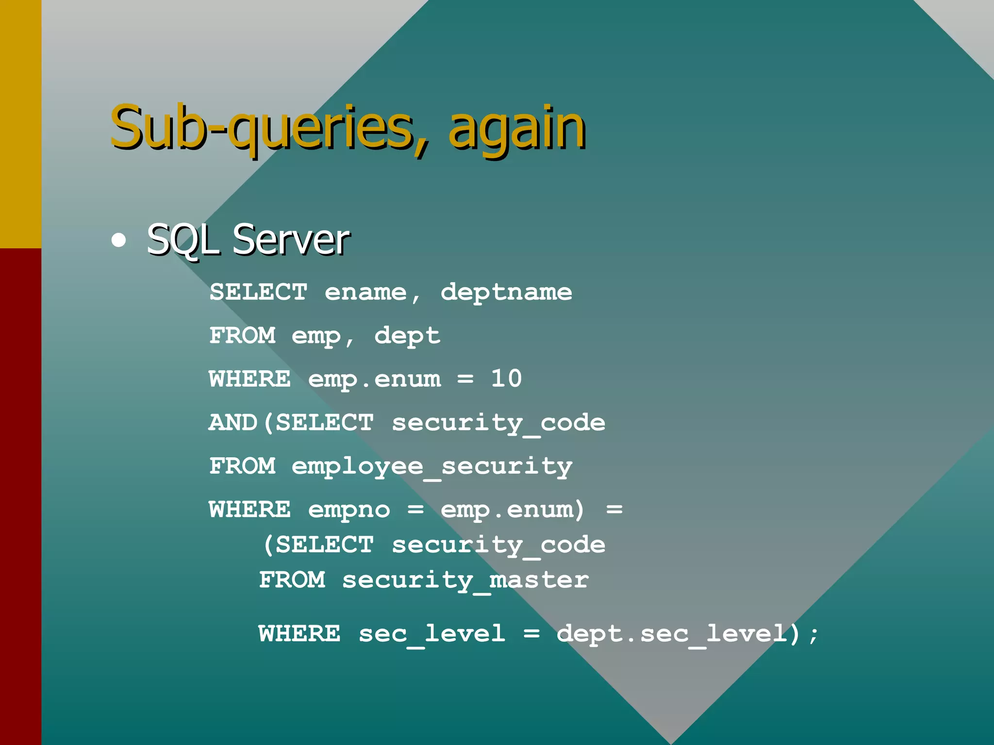 Sub-queries, again SQL Server SELECT ename, deptname FROM emp, dept WHERE emp.enum = 10 AND(SELECT security_code FROM employee_security WHERE empno = emp.enum) = (SELECT security_code FROM security_master WHERE sec_level = dept.sec_level); 