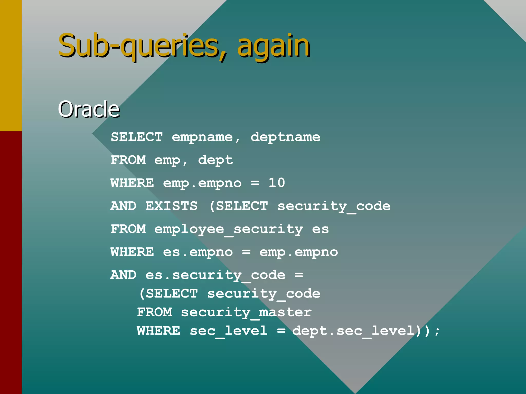 Sub-queries, again Oracle SELECT empname, deptname FROM emp, dept WHERE emp.empno = 10 AND EXISTS (SELECT security_code FROM employee_security es WHERE es.empno = emp.empno AND es.security_code = (SELECT security_code FROM security_master WHERE sec_level =   dept.sec_level)); 