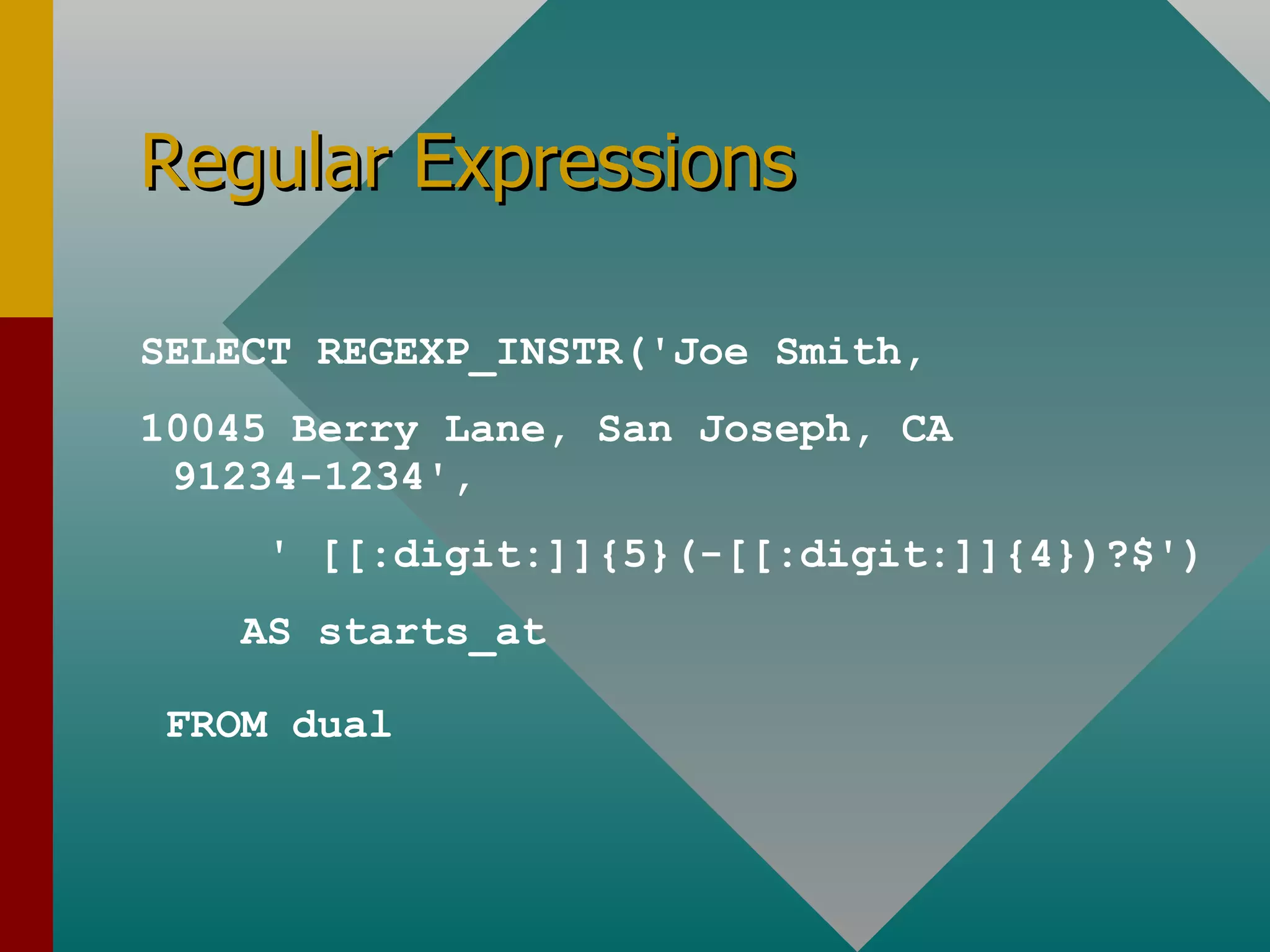 Regular Expressions SELECT REGEXP_INSTR('Joe Smith,  10045 Berry Lane, San Joseph, CA 91234-1234', ' [[:digit:]]{5}(-[[:digit:]]{4})?$') AS starts_at FROM dual 