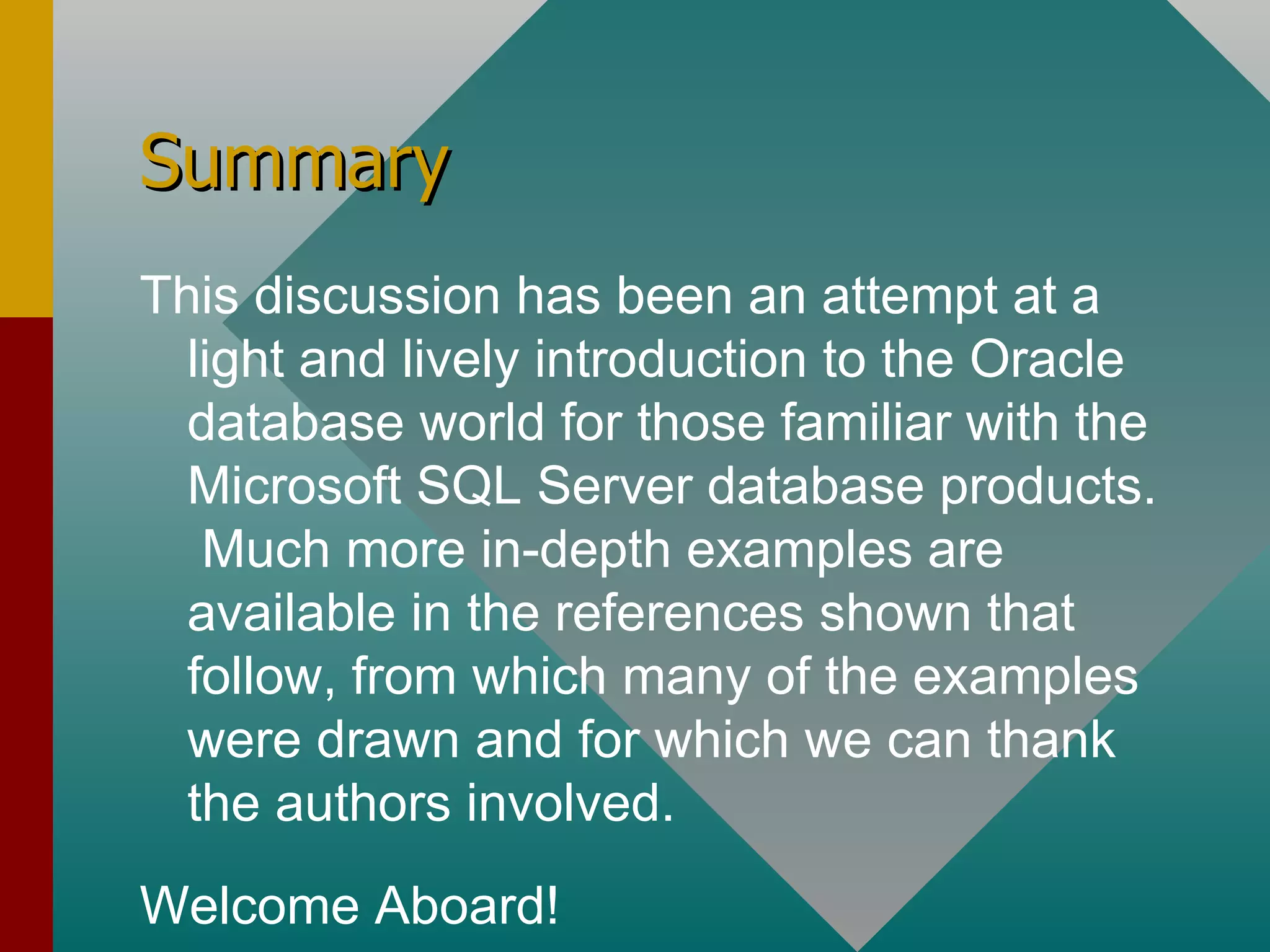 Summary This discussion has been an attempt at a light and lively introduction to the Oracle database world for those familiar with the Microsoft SQL Server database products.  Much more in-depth examples are available in the references shown that follow, from which many of the examples were drawn and for which we can thank the authors involved. Welcome Aboard! 