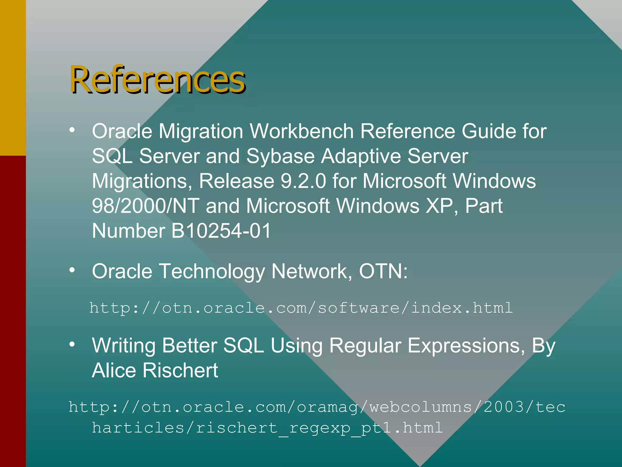 References Oracle Migration Workbench Reference Guide for SQL Server and Sybase Adaptive Server Migrations, Release 9.2.0 for Microsoft Windows 98/2000/NT and Microsoft Windows XP, Part Number B10254-01 Oracle Technology Network, OTN: http://otn.oracle.com/software/index.html Writing Better SQL Using Regular Expressions, By Alice Rischert http://otn.oracle.com/oramag/webcolumns/2003/techarticles/rischert_regexp_pt1.html 