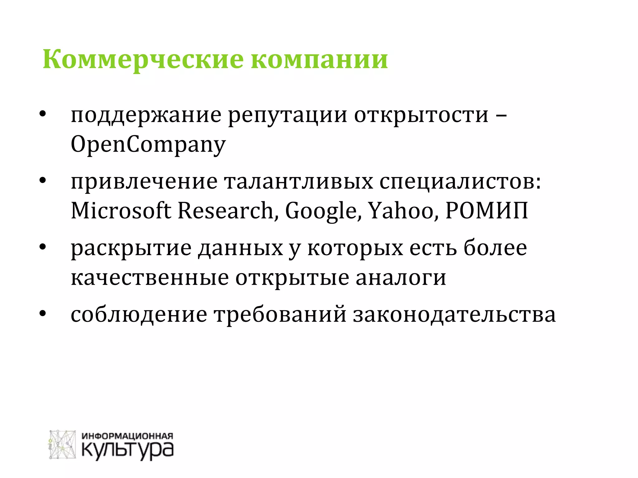 Коммерческие компании
• поддержание репутации открытости –
OpenCompany
• привлечение талантливых специалистов:
Microsoft Research, Google, Yahoo, РОМИП
• раскрытие данных у которых есть более
качественные открытые аналоги
• соблюдение требований законодательства
 