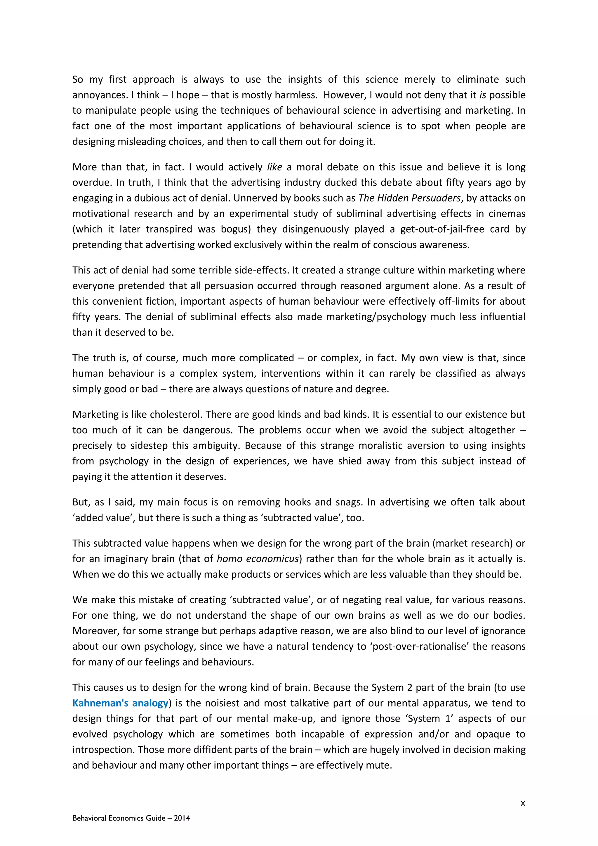 X
Behavioral Economics Guide – 2014
So my first approach is always to use the insights of this science merely to eliminate such
annoyances. I think – I hope – that is mostly harmless. However, I would not deny that it is possible
to manipulate people using the techniques of behavioural science in advertising and marketing. In
fact one of the most important applications of behavioural science is to spot when people are
designing misleading choices, and then to call them out for doing it.
More than that, in fact. I would actively like a moral debate on this issue and believe it is long
overdue. In truth, I think that the advertising industry ducked this debate about fifty years ago by
engaging in a dubious act of denial. Unnerved by books such as The Hidden Persuaders, by attacks on
motivational research and by an experimental study of subliminal advertising effects in cinemas
(which it later transpired was bogus) they disingenuously played a get-out-of-jail-free card by
pretending that advertising worked exclusively within the realm of conscious awareness.
This act of denial had some terrible side-effects. It created a strange culture within marketing where
everyone pretended that all persuasion occurred through reasoned argument alone. As a result of
this convenient fiction, important aspects of human behaviour were effectively off-limits for about
fifty years. The denial of subliminal effects also made marketing/psychology much less influential
than it deserved to be.
The truth is, of course, much more complicated – or complex, in fact. My own view is that, since
human behaviour is a complex system, interventions within it can rarely be classified as always
simply good or bad – there are always questions of nature and degree.
Marketing is like cholesterol. There are good kinds and bad kinds. It is essential to our existence but
too much of it can be dangerous. The problems occur when we avoid the subject altogether –
precisely to sidestep this ambiguity. Because of this strange moralistic aversion to using insights
from psychology in the design of experiences, we have shied away from this subject instead of
paying it the attention it deserves.
But, as I said, my main focus is on removing hooks and snags. In advertising we often talk about
‘added value’, but there is such a thing as ‘subtracted value’, too.
This subtracted value happens when we design for the wrong part of the brain (market research) or
for an imaginary brain (that of homo economicus) rather than for the whole brain as it actually is.
When we do this we actually make products or services which are less valuable than they should be.
We make this mistake of creating ‘subtracted value’, or of negating real value, for various reasons.
For one thing, we do not understand the shape of our own brains as well as we do our bodies.
Moreover, for some strange but perhaps adaptive reason, we are also blind to our level of ignorance
about our own psychology, since we have a natural tendency to ‘post-over-rationalise’ the reasons
for many of our feelings and behaviours.
This causes us to design for the wrong kind of brain. Because the System 2 part of the brain (to use
Kahneman's analogy) is the noisiest and most talkative part of our mental apparatus, we tend to
design things for that part of our mental make-up, and ignore those ‘System 1’ aspects of our
evolved psychology which are sometimes both incapable of expression and/or and opaque to
introspection. Those more diffident parts of the brain – which are hugely involved in decision making
and behaviour and many other important things – are effectively mute.
 