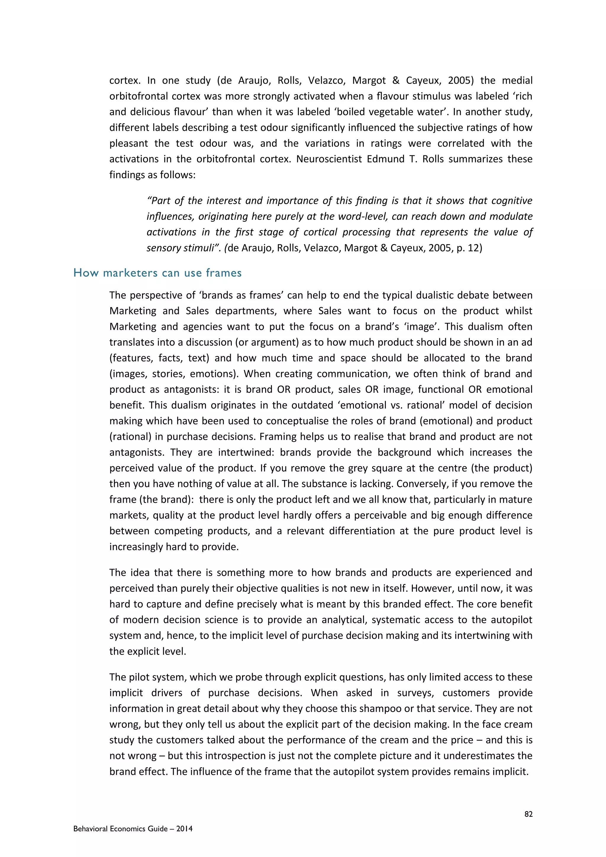 82
Behavioral Economics Guide – 2014
cortex. In one study (de Araujo, Rolls, Velazco, Margot & Cayeux, 2005) the medial
orbitofrontal cortex was more strongly activated when a ﬂavour stimulus was labeled ‘rich
and delicious ﬂavour’ than when it was labeled ‘boiled vegetable water’. In another study,
different labels describing a test odour significantly inﬂuenced the subjective ratings of how
pleasant the test odour was, and the variations in ratings were correlated with the
activations in the orbitofrontal cortex. Neuroscientist Edmund T. Rolls summarizes these
findings as follows:
“Part of the interest and importance of this ﬁnding is that it shows that cognitive
inﬂuences, originating here purely at the word-level, can reach down and modulate
activations in the ﬁrst stage of cortical processing that represents the value of
sensory stimuli”. (de Araujo, Rolls, Velazco, Margot & Cayeux, 2005, p. 12)
How marketers can use frames
The perspective of ‘brands as frames’ can help to end the typical dualistic debate between
Marketing and Sales departments, where Sales want to focus on the product whilst
Marketing and agencies want to put the focus on a brand’s ‘image’. This dualism often
translates into a discussion (or argument) as to how much product should be shown in an ad
(features, facts, text) and how much time and space should be allocated to the brand
(images, stories, emotions). When creating communication, we often think of brand and
product as antagonists: it is brand OR product, sales OR image, functional OR emotional
benefit. This dualism originates in the outdated ‘emotional vs. rational’ model of decision
making which have been used to conceptualise the roles of brand (emotional) and product
(rational) in purchase decisions. Framing helps us to realise that brand and product are not
antagonists. They are intertwined: brands provide the background which increases the
perceived value of the product. If you remove the grey square at the centre (the product)
then you have nothing of value at all. The substance is lacking. Conversely, if you remove the
frame (the brand): there is only the product left and we all know that, particularly in mature
markets, quality at the product level hardly offers a perceivable and big enough difference
between competing products, and a relevant differentiation at the pure product level is
increasingly hard to provide.
The idea that there is something more to how brands and products are experienced and
perceived than purely their objective qualities is not new in itself. However, until now, it was
hard to capture and define precisely what is meant by this branded effect. The core benefit
of modern decision science is to provide an analytical, systematic access to the autopilot
system and, hence, to the implicit level of purchase decision making and its intertwining with
the explicit level.
The pilot system, which we probe through explicit questions, has only limited access to these
implicit drivers of purchase decisions. When asked in surveys, customers provide
information in great detail about why they choose this shampoo or that service. They are not
wrong, but they only tell us about the explicit part of the decision making. In the face cream
study the customers talked about the performance of the cream and the price – and this is
not wrong – but this introspection is just not the complete picture and it underestimates the
brand effect. The influence of the frame that the autopilot system provides remains implicit.
 