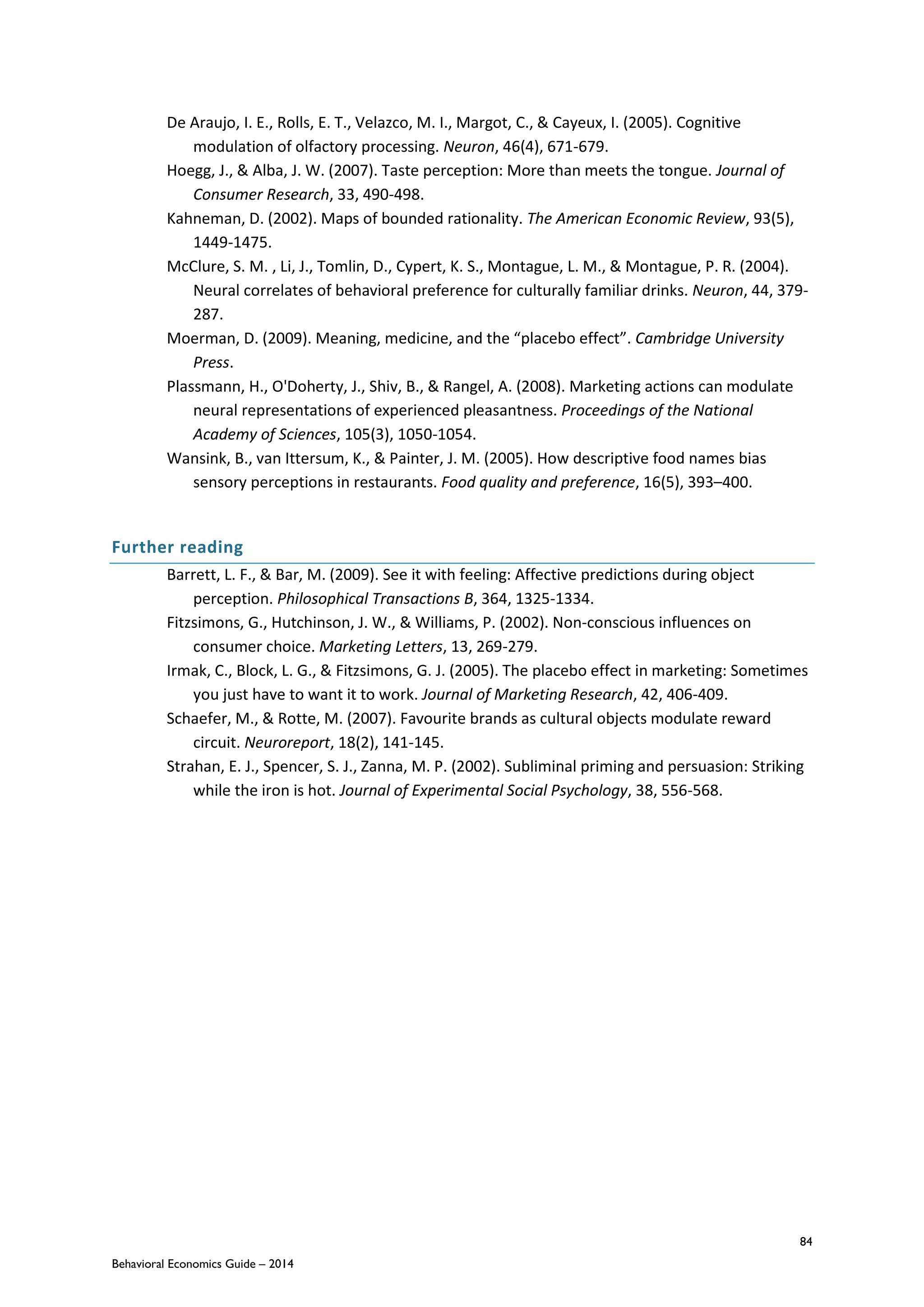 84
Behavioral Economics Guide – 2014
De Araujo, I. E., Rolls, E. T., Velazco, M. I., Margot, C., & Cayeux, I. (2005). Cognitive
modulation of olfactory processing. Neuron, 46(4), 671-679.
Hoegg, J., & Alba, J. W. (2007). Taste perception: More than meets the tongue. Journal of
Consumer Research, 33, 490-498.
Kahneman, D. (2002). Maps of bounded rationality. The American Economic Review, 93(5),
1449-1475.
McClure, S. M. , Li, J., Tomlin, D., Cypert, K. S., Montague, L. M., & Montague, P. R. (2004).
Neural correlates of behavioral preference for culturally familiar drinks. Neuron, 44, 379-
287.
Moerman, D. (2009). Meaning, medicine, and the “placebo effect”. Cambridge University
Press.
Plassmann, H., O'Doherty, J., Shiv, B., & Rangel, A. (2008). Marketing actions can modulate
neural representations of experienced pleasantness. Proceedings of the National
Academy of Sciences, 105(3), 1050-1054.
Wansink, B., van Ittersum, K., & Painter, J. M. (2005). How descriptive food names bias
sensory perceptions in restaurants. Food quality and preference, 16(5), 393–400.
Further reading
Barrett, L. F., & Bar, M. (2009). See it with feeling: Affective predictions during object
perception. Philosophical Transactions B, 364, 1325-1334.
Fitzsimons, G., Hutchinson, J. W., & Williams, P. (2002). Non-conscious influences on
consumer choice. Marketing Letters, 13, 269-279.
Irmak, C., Block, L. G., & Fitzsimons, G. J. (2005). The placebo effect in marketing: Sometimes
you just have to want it to work. Journal of Marketing Research, 42, 406-409.
Schaefer, M., & Rotte, M. (2007). Favourite brands as cultural objects modulate reward
circuit. Neuroreport, 18(2), 141-145.
Strahan, E. J., Spencer, S. J., Zanna, M. P. (2002). Subliminal priming and persuasion: Striking
while the iron is hot. Journal of Experimental Social Psychology, 38, 556-568.
 