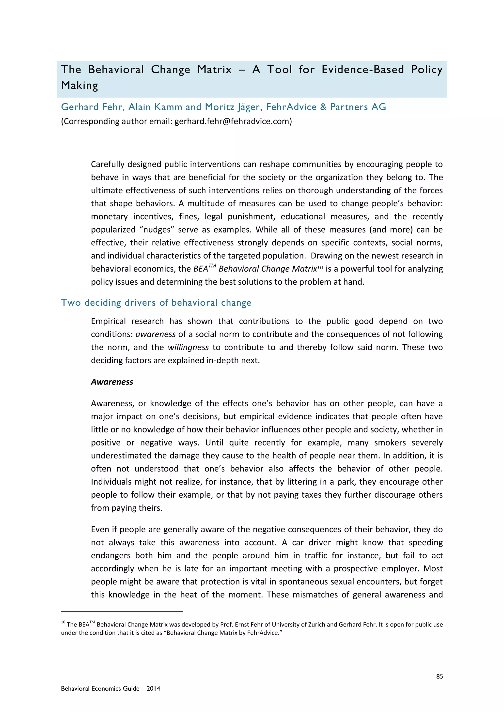 85
Behavioral Economics Guide – 2014
The Behavioral Change Matrix – A Tool for Evidence-Based Policy
Making
Gerhard Fehr, Alain Kamm and Moritz Jäger, FehrAdvice & Partners AG
(Corresponding author email: gerhard.fehr@fehradvice.com)
Carefully designed public interventions can reshape communities by encouraging people to
behave in ways that are beneficial for the society or the organization they belong to. The
ultimate effectiveness of such interventions relies on thorough understanding of the forces
that shape behaviors. A multitude of measures can be used to change people’s behavior:
monetary incentives, fines, legal punishment, educational measures, and the recently
popularized “nudges” serve as examples. While all of these measures (and more) can be
effective, their relative effectiveness strongly depends on specific contexts, social norms,
and individual characteristics of the targeted population. Drawing on the newest research in
behavioral economics, the BEATM
Behavioral Change Matrix10 is a powerful tool for analyzing
policy issues and determining the best solutions to the problem at hand.
Two deciding drivers of behavioral change
Empirical research has shown that contributions to the public good depend on two
conditions: awareness of a social norm to contribute and the consequences of not following
the norm, and the willingness to contribute to and thereby follow said norm. These two
deciding factors are explained in-depth next.
Awareness
Awareness, or knowledge of the effects one’s behavior has on other people, can have a
major impact on one’s decisions, but empirical evidence indicates that people often have
little or no knowledge of how their behavior influences other people and society, whether in
positive or negative ways. Until quite recently for example, many smokers severely
underestimated the damage they cause to the health of people near them. In addition, it is
often not understood that one’s behavior also affects the behavior of other people.
Individuals might not realize, for instance, that by littering in a park, they encourage other
people to follow their example, or that by not paying taxes they further discourage others
from paying theirs.
Even if people are generally aware of the negative consequences of their behavior, they do
not always take this awareness into account. A car driver might know that speeding
endangers both him and the people around him in traffic for instance, but fail to act
accordingly when he is late for an important meeting with a prospective employer. Most
people might be aware that protection is vital in spontaneous sexual encounters, but forget
this knowledge in the heat of the moment. These mismatches of general awareness and
10
The BEATM
Behavioral Change Matrix was developed by Prof. Ernst Fehr of University of Zurich and Gerhard Fehr. It is open for public use
under the condition that it is cited as “Behavioral Change Matrix by FehrAdvice.”
 
