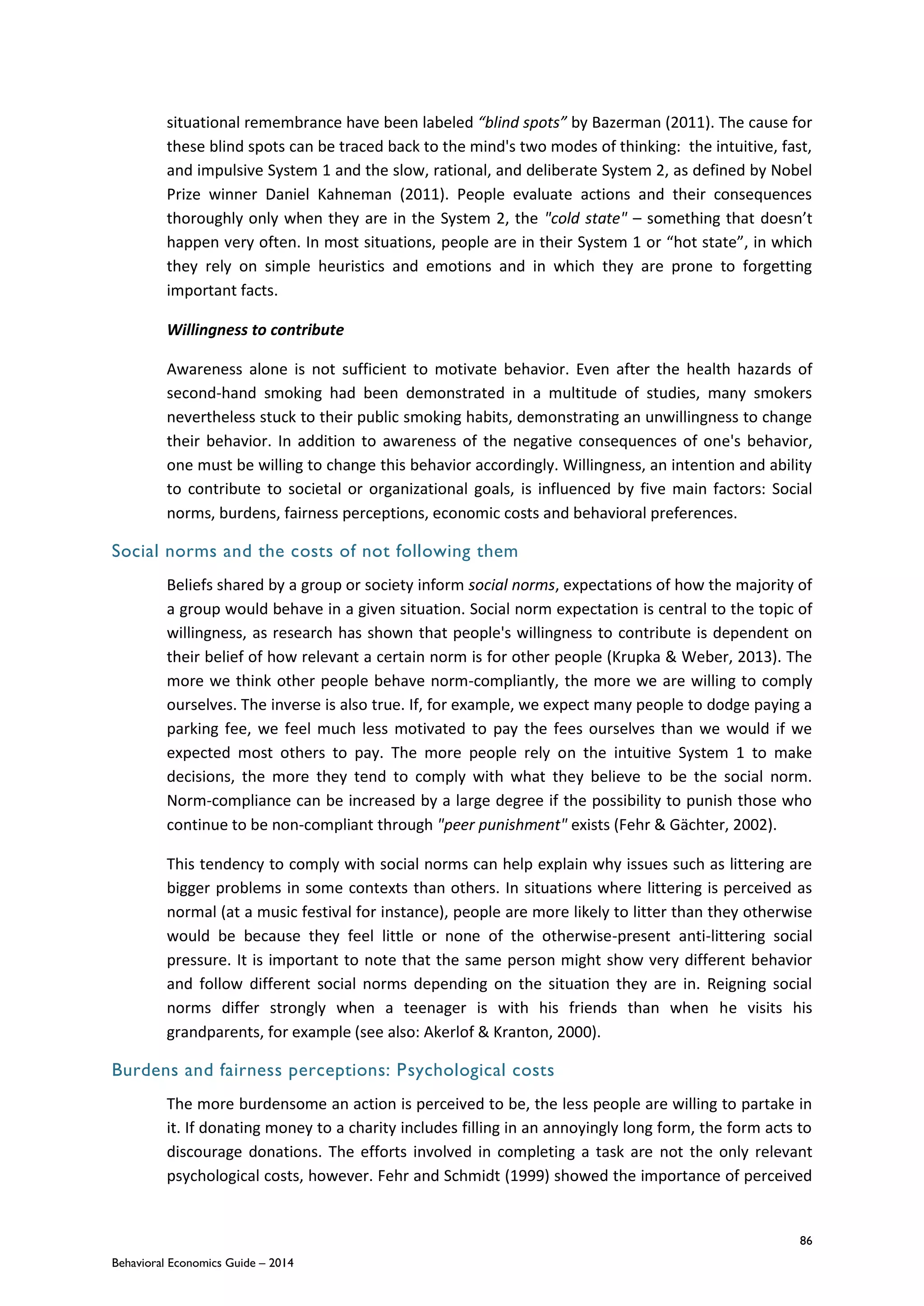 86
Behavioral Economics Guide – 2014
situational remembrance have been labeled “blind spots” by Bazerman (2011). The cause for
these blind spots can be traced back to the mind's two modes of thinking: the intuitive, fast,
and impulsive System 1 and the slow, rational, and deliberate System 2, as defined by Nobel
Prize winner Daniel Kahneman (2011). People evaluate actions and their consequences
thoroughly only when they are in the System 2, the "cold state" – something that doesn’t
happen very often. In most situations, people are in their System 1 or “hot state”, in which
they rely on simple heuristics and emotions and in which they are prone to forgetting
important facts.
Willingness to contribute
Awareness alone is not sufficient to motivate behavior. Even after the health hazards of
second-hand smoking had been demonstrated in a multitude of studies, many smokers
nevertheless stuck to their public smoking habits, demonstrating an unwillingness to change
their behavior. In addition to awareness of the negative consequences of one's behavior,
one must be willing to change this behavior accordingly. Willingness, an intention and ability
to contribute to societal or organizational goals, is influenced by five main factors: Social
norms, burdens, fairness perceptions, economic costs and behavioral preferences.
Social norms and the costs of not following them
Beliefs shared by a group or society inform social norms, expectations of how the majority of
a group would behave in a given situation. Social norm expectation is central to the topic of
willingness, as research has shown that people's willingness to contribute is dependent on
their belief of how relevant a certain norm is for other people (Krupka & Weber, 2013). The
more we think other people behave norm-compliantly, the more we are willing to comply
ourselves. The inverse is also true. If, for example, we expect many people to dodge paying a
parking fee, we feel much less motivated to pay the fees ourselves than we would if we
expected most others to pay. The more people rely on the intuitive System 1 to make
decisions, the more they tend to comply with what they believe to be the social norm.
Norm-compliance can be increased by a large degree if the possibility to punish those who
continue to be non-compliant through "peer punishment" exists (Fehr & Gächter, 2002).
This tendency to comply with social norms can help explain why issues such as littering are
bigger problems in some contexts than others. In situations where littering is perceived as
normal (at a music festival for instance), people are more likely to litter than they otherwise
would be because they feel little or none of the otherwise-present anti-littering social
pressure. It is important to note that the same person might show very different behavior
and follow different social norms depending on the situation they are in. Reigning social
norms differ strongly when a teenager is with his friends than when he visits his
grandparents, for example (see also: Akerlof & Kranton, 2000).
Burdens and fairness perceptions: Psychological costs
The more burdensome an action is perceived to be, the less people are willing to partake in
it. If donating money to a charity includes filling in an annoyingly long form, the form acts to
discourage donations. The efforts involved in completing a task are not the only relevant
psychological costs, however. Fehr and Schmidt (1999) showed the importance of perceived
 