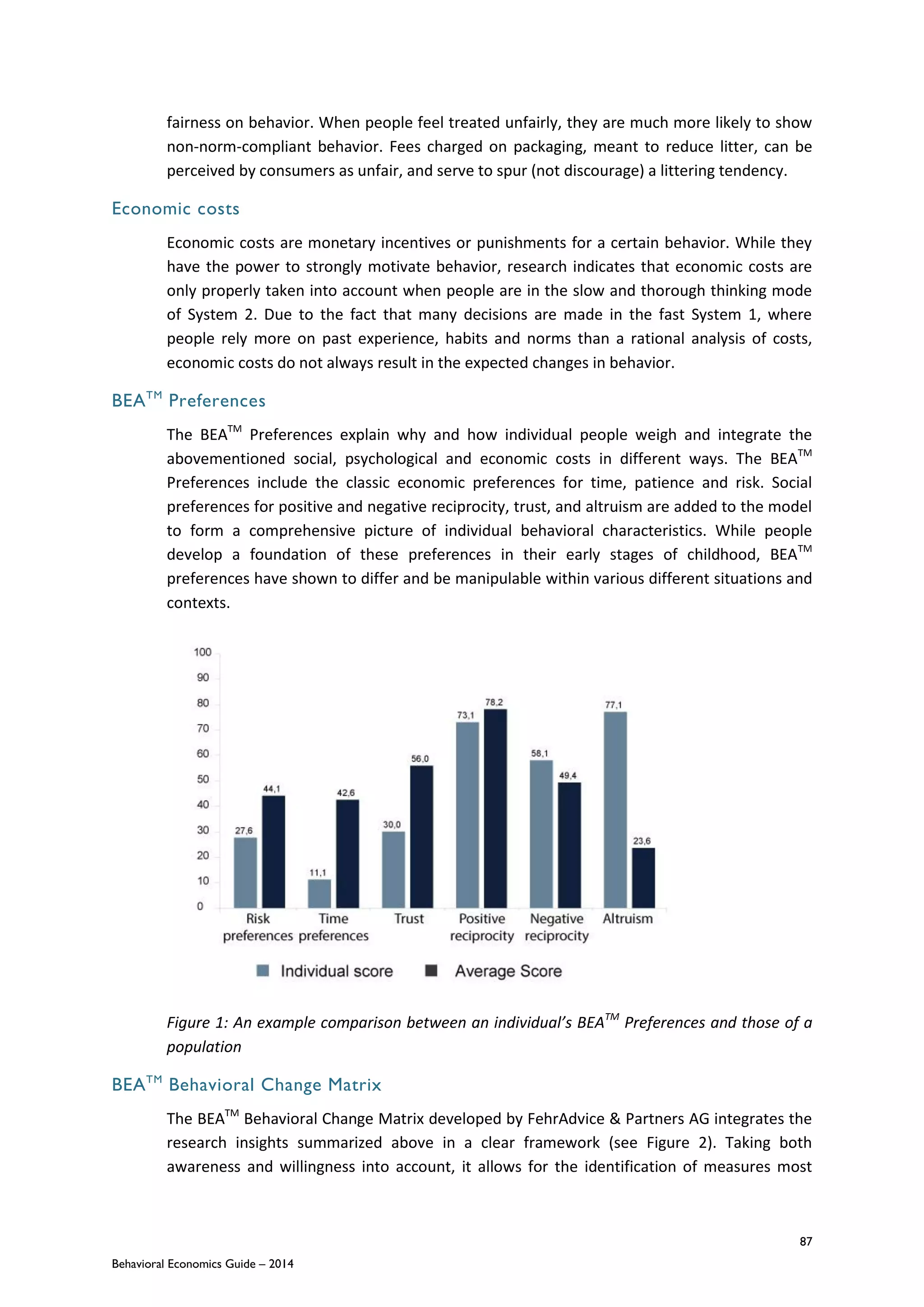 87
Behavioral Economics Guide – 2014
fairness on behavior. When people feel treated unfairly, they are much more likely to show
non-norm-compliant behavior. Fees charged on packaging, meant to reduce litter, can be
perceived by consumers as unfair, and serve to spur (not discourage) a littering tendency.
Economic costs
Economic costs are monetary incentives or punishments for a certain behavior. While they
have the power to strongly motivate behavior, research indicates that economic costs are
only properly taken into account when people are in the slow and thorough thinking mode
of System 2. Due to the fact that many decisions are made in the fast System 1, where
people rely more on past experience, habits and norms than a rational analysis of costs,
economic costs do not always result in the expected changes in behavior.
BEATM
Preferences
The BEATM
Preferences explain why and how individual people weigh and integrate the
abovementioned social, psychological and economic costs in different ways. The BEATM
Preferences include the classic economic preferences for time, patience and risk. Social
preferences for positive and negative reciprocity, trust, and altruism are added to the model
to form a comprehensive picture of individual behavioral characteristics. While people
develop a foundation of these preferences in their early stages of childhood, BEATM
preferences have shown to differ and be manipulable within various different situations and
contexts.
Figure 1: An example comparison between an individual’s BEATM
Preferences and those of a
population
BEATM
Behavioral Change Matrix
The BEATM
Behavioral Change Matrix developed by FehrAdvice & Partners AG integrates the
research insights summarized above in a clear framework (see Figure 2). Taking both
awareness and willingness into account, it allows for the identification of measures most
 