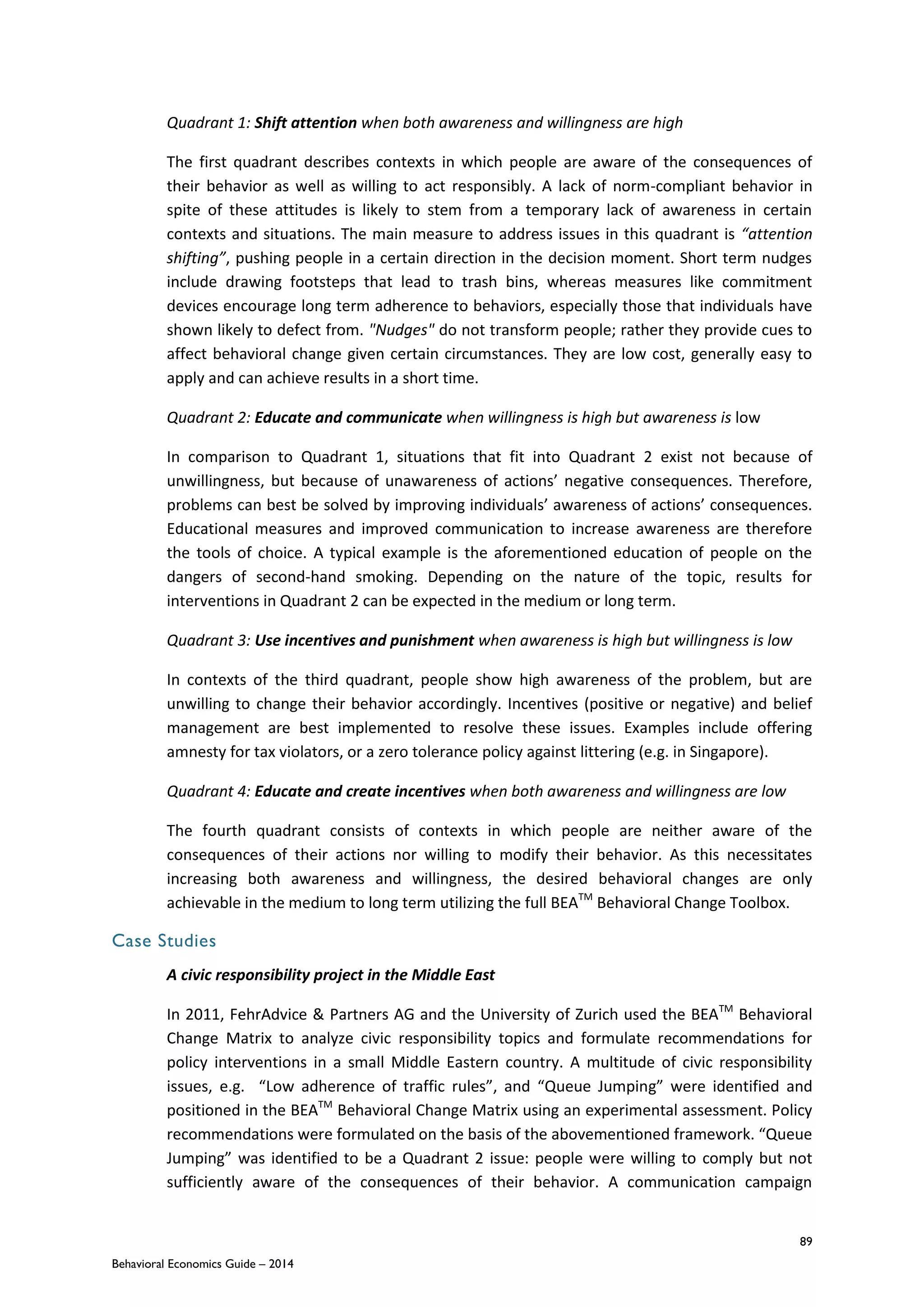 89
Behavioral Economics Guide – 2014
Quadrant 1: Shift attention when both awareness and willingness are high
The first quadrant describes contexts in which people are aware of the consequences of
their behavior as well as willing to act responsibly. A lack of norm-compliant behavior in
spite of these attitudes is likely to stem from a temporary lack of awareness in certain
contexts and situations. The main measure to address issues in this quadrant is “attention
shifting”, pushing people in a certain direction in the decision moment. Short term nudges
include drawing footsteps that lead to trash bins, whereas measures like commitment
devices encourage long term adherence to behaviors, especially those that individuals have
shown likely to defect from. "Nudges" do not transform people; rather they provide cues to
affect behavioral change given certain circumstances. They are low cost, generally easy to
apply and can achieve results in a short time.
Quadrant 2: Educate and communicate when willingness is high but awareness is low
In comparison to Quadrant 1, situations that fit into Quadrant 2 exist not because of
unwillingness, but because of unawareness of actions’ negative consequences. Therefore,
problems can best be solved by improving individuals’ awareness of actions’ consequences.
Educational measures and improved communication to increase awareness are therefore
the tools of choice. A typical example is the aforementioned education of people on the
dangers of second-hand smoking. Depending on the nature of the topic, results for
interventions in Quadrant 2 can be expected in the medium or long term.
Quadrant 3: Use incentives and punishment when awareness is high but willingness is low
In contexts of the third quadrant, people show high awareness of the problem, but are
unwilling to change their behavior accordingly. Incentives (positive or negative) and belief
management are best implemented to resolve these issues. Examples include offering
amnesty for tax violators, or a zero tolerance policy against littering (e.g. in Singapore).
Quadrant 4: Educate and create incentives when both awareness and willingness are low
The fourth quadrant consists of contexts in which people are neither aware of the
consequences of their actions nor willing to modify their behavior. As this necessitates
increasing both awareness and willingness, the desired behavioral changes are only
achievable in the medium to long term utilizing the full BEATM
Behavioral Change Toolbox.
Case Studies
A civic responsibility project in the Middle East
In 2011, FehrAdvice & Partners AG and the University of Zurich used the BEATM
Behavioral
Change Matrix to analyze civic responsibility topics and formulate recommendations for
policy interventions in a small Middle Eastern country. A multitude of civic responsibility
issues, e.g. “Low adherence of traffic rules”, and “Queue Jumping” were identified and
positioned in the BEATM
Behavioral Change Matrix using an experimental assessment. Policy
recommendations were formulated on the basis of the abovementioned framework. “Queue
Jumping” was identified to be a Quadrant 2 issue: people were willing to comply but not
sufficiently aware of the consequences of their behavior. A communication campaign
 