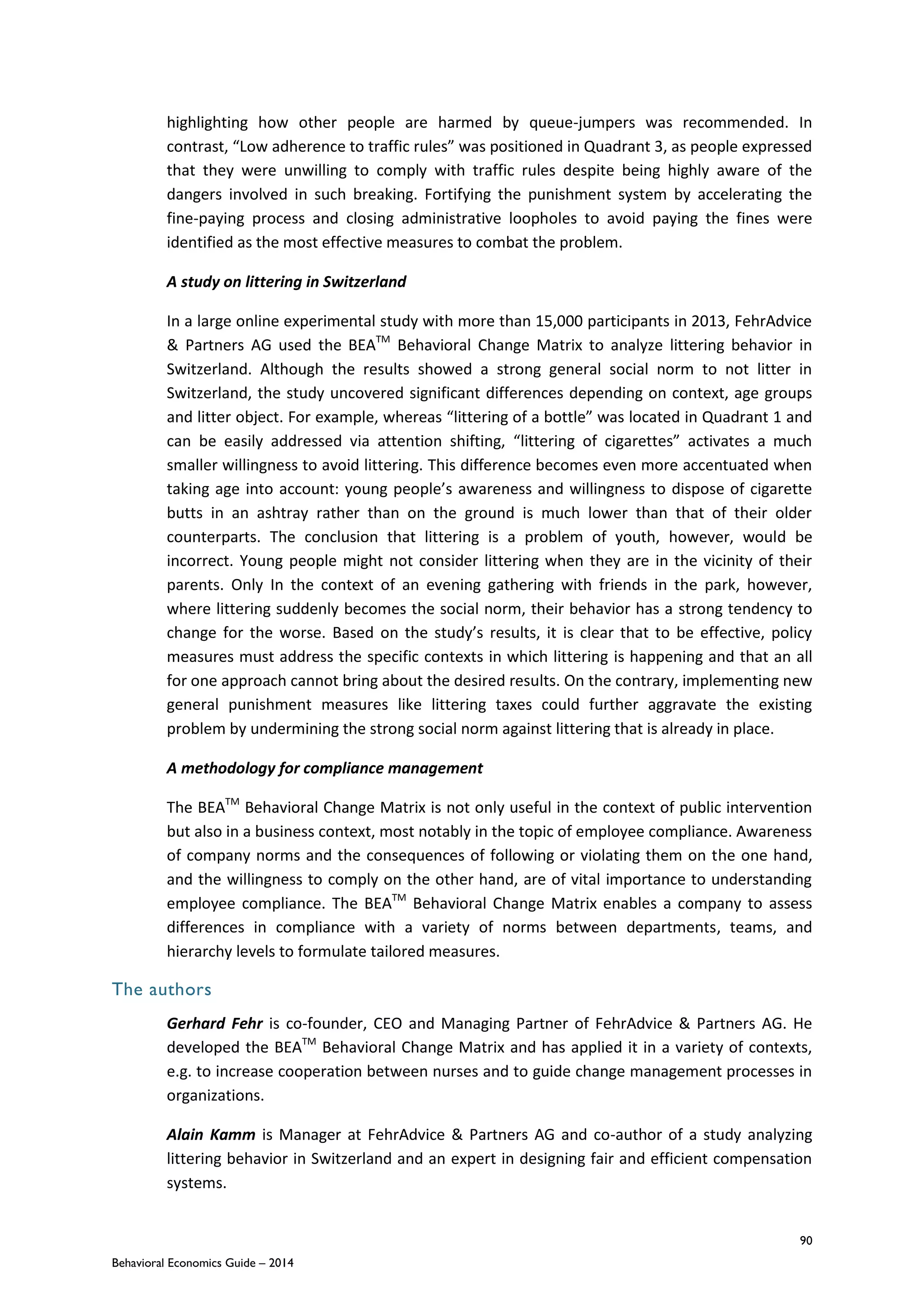 90
Behavioral Economics Guide – 2014
highlighting how other people are harmed by queue-jumpers was recommended. In
contrast, “Low adherence to traffic rules” was positioned in Quadrant 3, as people expressed
that they were unwilling to comply with traffic rules despite being highly aware of the
dangers involved in such breaking. Fortifying the punishment system by accelerating the
fine-paying process and closing administrative loopholes to avoid paying the fines were
identified as the most effective measures to combat the problem.
A study on littering in Switzerland
In a large online experimental study with more than 15,000 participants in 2013, FehrAdvice
& Partners AG used the BEATM
Behavioral Change Matrix to analyze littering behavior in
Switzerland. Although the results showed a strong general social norm to not litter in
Switzerland, the study uncovered significant differences depending on context, age groups
and litter object. For example, whereas “littering of a bottle” was located in Quadrant 1 and
can be easily addressed via attention shifting, “littering of cigarettes” activates a much
smaller willingness to avoid littering. This difference becomes even more accentuated when
taking age into account: young people’s awareness and willingness to dispose of cigarette
butts in an ashtray rather than on the ground is much lower than that of their older
counterparts. The conclusion that littering is a problem of youth, however, would be
incorrect. Young people might not consider littering when they are in the vicinity of their
parents. Only In the context of an evening gathering with friends in the park, however,
where littering suddenly becomes the social norm, their behavior has a strong tendency to
change for the worse. Based on the study’s results, it is clear that to be effective, policy
measures must address the specific contexts in which littering is happening and that an all
for one approach cannot bring about the desired results. On the contrary, implementing new
general punishment measures like littering taxes could further aggravate the existing
problem by undermining the strong social norm against littering that is already in place.
A methodology for compliance management
The BEATM
Behavioral Change Matrix is not only useful in the context of public intervention
but also in a business context, most notably in the topic of employee compliance. Awareness
of company norms and the consequences of following or violating them on the one hand,
and the willingness to comply on the other hand, are of vital importance to understanding
employee compliance. The BEATM
Behavioral Change Matrix enables a company to assess
differences in compliance with a variety of norms between departments, teams, and
hierarchy levels to formulate tailored measures.
The authors
Gerhard Fehr is co-founder, CEO and Managing Partner of FehrAdvice & Partners AG. He
developed the BEATM
Behavioral Change Matrix and has applied it in a variety of contexts,
e.g. to increase cooperation between nurses and to guide change management processes in
organizations.
Alain Kamm is Manager at FehrAdvice & Partners AG and co-author of a study analyzing
littering behavior in Switzerland and an expert in designing fair and efficient compensation
systems.
 
