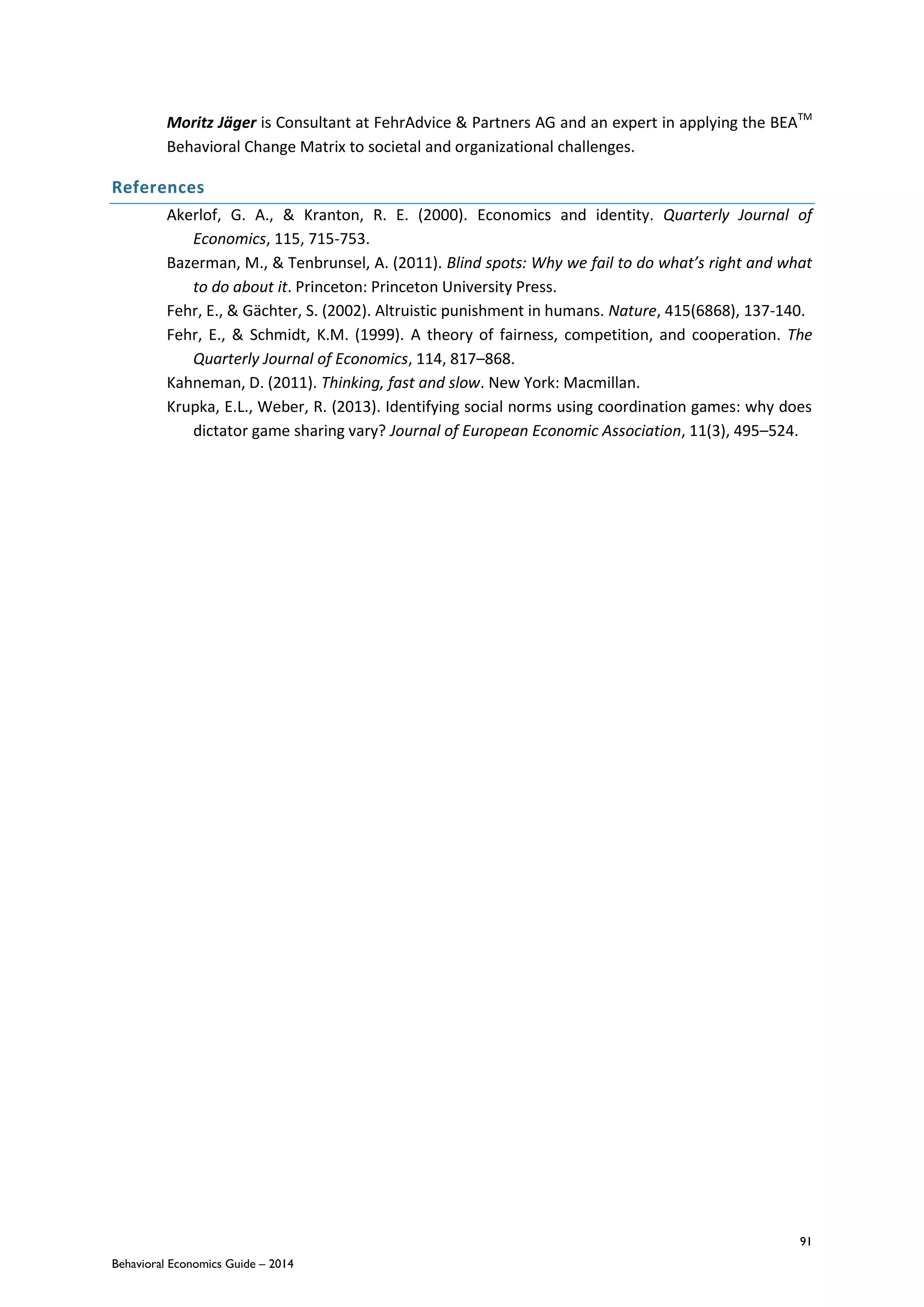 91
Behavioral Economics Guide – 2014
Moritz Jäger is Consultant at FehrAdvice & Partners AG and an expert in applying the BEATM
Behavioral Change Matrix to societal and organizational challenges.
References
Akerlof, G. A., & Kranton, R. E. (2000). Economics and identity. Quarterly Journal of
Economics, 115, 715-753.
Bazerman, M., & Tenbrunsel, A. (2011). Blind spots: Why we fail to do what’s right and what
to do about it. Princeton: Princeton University Press.
Fehr, E., & Gächter, S. (2002). Altruistic punishment in humans. Nature, 415(6868), 137-140.
Fehr, E., & Schmidt, K.M. (1999). A theory of fairness, competition, and cooperation. The
Quarterly Journal of Economics, 114, 817–868.
Kahneman, D. (2011). Thinking, fast and slow. New York: Macmillan.
Krupka, E.L., Weber, R. (2013). Identifying social norms using coordination games: why does
dictator game sharing vary? Journal of European Economic Association, 11(3), 495–524.
 
