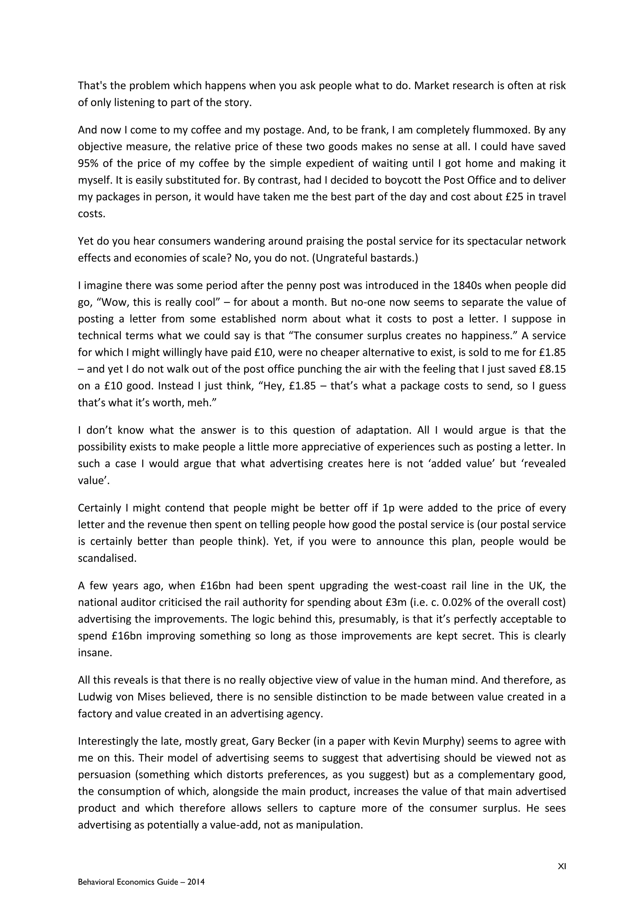 XI
Behavioral Economics Guide – 2014
That's the problem which happens when you ask people what to do. Market research is often at risk
of only listening to part of the story.
And now I come to my coffee and my postage. And, to be frank, I am completely flummoxed. By any
objective measure, the relative price of these two goods makes no sense at all. I could have saved
95% of the price of my coffee by the simple expedient of waiting until I got home and making it
myself. It is easily substituted for. By contrast, had I decided to boycott the Post Office and to deliver
my packages in person, it would have taken me the best part of the day and cost about £25 in travel
costs.
Yet do you hear consumers wandering around praising the postal service for its spectacular network
effects and economies of scale? No, you do not. (Ungrateful bastards.)
I imagine there was some period after the penny post was introduced in the 1840s when people did
go, “Wow, this is really cool” – for about a month. But no-one now seems to separate the value of
posting a letter from some established norm about what it costs to post a letter. I suppose in
technical terms what we could say is that “The consumer surplus creates no happiness.” A service
for which I might willingly have paid £10, were no cheaper alternative to exist, is sold to me for £1.85
– and yet I do not walk out of the post office punching the air with the feeling that I just saved £8.15
on a £10 good. Instead I just think, “Hey, £1.85 – that’s what a package costs to send, so I guess
that’s what it’s worth, meh.”
I don’t know what the answer is to this question of adaptation. All I would argue is that the
possibility exists to make people a little more appreciative of experiences such as posting a letter. In
such a case I would argue that what advertising creates here is not ‘added value’ but ‘revealed
value’.
Certainly I might contend that people might be better off if 1p were added to the price of every
letter and the revenue then spent on telling people how good the postal service is (our postal service
is certainly better than people think). Yet, if you were to announce this plan, people would be
scandalised.
A few years ago, when £16bn had been spent upgrading the west-coast rail line in the UK, the
national auditor criticised the rail authority for spending about £3m (i.e. c. 0.02% of the overall cost)
advertising the improvements. The logic behind this, presumably, is that it’s perfectly acceptable to
spend £16bn improving something so long as those improvements are kept secret. This is clearly
insane.
All this reveals is that there is no really objective view of value in the human mind. And therefore, as
Ludwig von Mises believed, there is no sensible distinction to be made between value created in a
factory and value created in an advertising agency.
Interestingly the late, mostly great, Gary Becker (in a paper with Kevin Murphy) seems to agree with
me on this. Their model of advertising seems to suggest that advertising should be viewed not as
persuasion (something which distorts preferences, as you suggest) but as a complementary good,
the consumption of which, alongside the main product, increases the value of that main advertised
product and which therefore allows sellers to capture more of the consumer surplus. He sees
advertising as potentially a value-add, not as manipulation.
 